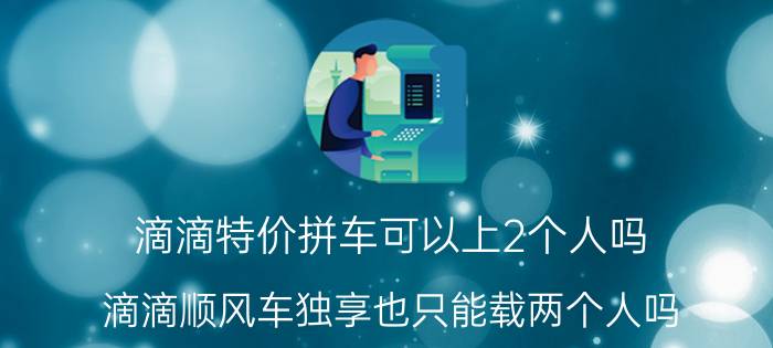 滴滴特价拼车可以上2个人吗 滴滴顺风车独享也只能载两个人吗？